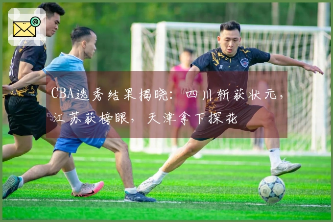 CBA选秀结果揭晓：四川斩获状元，江苏获榜眼，天津拿下探花